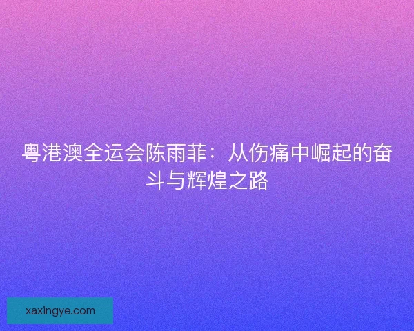 粤港澳全运会陈雨菲：从伤痛中崛起的奋斗与辉煌之路