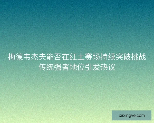 梅德韦杰夫能否在红土赛场持续突破挑战传统强者地位引发热议