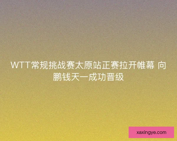 WTT常规挑战赛太原站正赛拉开帷幕 向鹏钱天一成功晋级