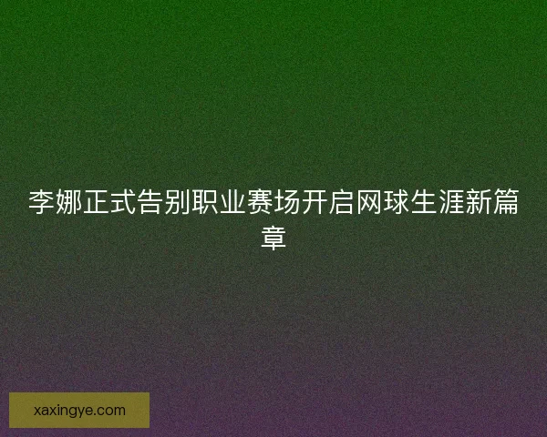 李娜正式告别职业赛场开启网球生涯新篇章